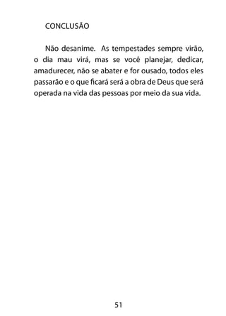 51 
CONCLUSÃO 
Não desanime. As tempestades sempre virão, 
o dia mau virá, mas se você planejar, dedicar, 
amadurecer, não se abater e for ousado, todos eles 
passarão e o que ficará será a obra de Deus que será 
operada na vida das pessoas por meio da sua vida. 
 