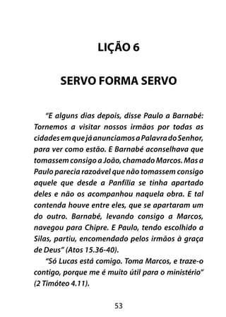 LIÇÃO 6 
SERVO FORMA SERVO 
“E alguns dias depois, disse Paulo a Barnabé: 
Tornemos a visitar nossos irmãos por todas as 
cidades em que já anunciamos a Palavra do Senhor, 
para ver como estão. E Barnabé aconselhava que 
tomassem consigo a João, chamado Marcos. Mas a 
Paulo parecia razoável que não tomassem consigo 
aquele que desde a Panfília se tinha apartado 
deles e não os acompanhou naquela obra. E tal 
contenda houve entre eles, que se apartaram um 
do outro. Barnabé, levando consigo a Marcos, 
navegou para Chipre. E Paulo, tendo escolhido a 
Silas, partiu, encomendado pelos irmãos à graça 
de Deus” (Atos 15.36-40). 
“Só Lucas está comigo. Toma Marcos, e traze-o 
contigo, porque me é muito útil para o ministério” 
(2 Timóteo 4.11). 
53 
 