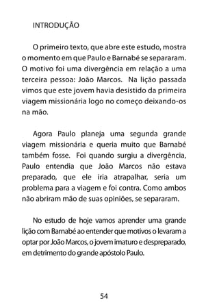 54 
INTRODUÇÃO 
O primeiro texto, que abre este estudo, mostra 
o momento em que Paulo e Barnabé se separaram. 
O motivo foi uma divergência em relação a uma 
terceira pessoa: João Marcos. Na lição passada 
vimos que este jovem havia desistido da primeira 
viagem missionária logo no começo deixando-os 
na mão. 
Agora Paulo planeja uma segunda grande 
viagem missionária e queria muito que Barnabé 
também fosse. Foi quando surgiu a divergência, 
Paulo entendia que João Marcos não estava 
preparado, que ele iria atrapalhar, seria um 
problema para a viagem e foi contra. Como ambos 
não abriram mão de suas opiniões, se separaram. 
No estudo de hoje vamos aprender uma grande 
lição com Barnabé ao entender que motivos o levaram a 
optar por João Marcos, o jovem imaturo e despreparado, 
em detrimento do grande apóstolo Paulo. 
 