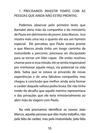 1. Precisamos investir tempo com as 
pessoas que ainda não estão prontas. 
Podemos observar pelo primeiro texto que 
Barnabé abriu mão da companhia e do ministério 
de Paulo em detrimento do jovem João Marcos. Isso 
mostra mais uma vez o quanto ele era um homem 
especial. Ele percebeu que Paulo estava pronto 
e que Marcos ainda tinha um longo caminho de 
maturidade a percorrer, precisava ser discipulado 
para se tornar um líder capaz. Ele então resolveu 
chamar para si essa missão, ele se sentia responsável 
por mentorear aquele moço, via potencial na vida 
dele. Sabia que se estava se privando de novas 
experiências e de uma fabulosa companhia, mas 
chegou à conclusão que melhor ainda seria formar 
o caráter daquela valiosa pedra bruta. Ele não tinha 
medo do desafio que aquele menino representava 
e das privações que ele teria ministerialmente ao 
abrir mão da viagem com Paulo. 
Na vida precisamos identificar os nossos João 
Marcos, aquelas pessoas que dão muito trabalho, não 
pela falta de caráter, mas pela imaturidade, pela falta 
55 
 