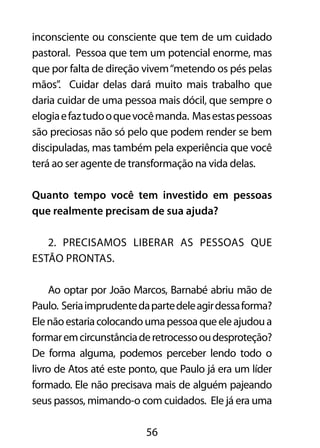 inconsciente ou consciente que tem de um cuidado 
pastoral. Pessoa que tem um potencial enorme, mas 
que por falta de direção vivem “metendo os pés pelas 
mãos”. Cuidar delas dará muito mais trabalho que 
daria cuidar de uma pessoa mais dócil, que sempre o 
elogia e faz tudo o que você manda. Mas estas pessoas 
são preciosas não só pelo que podem render se bem 
discipuladas, mas também pela experiência que você 
terá ao ser agente de transformação na vida delas. 
Quanto tempo você tem investido em pessoas 
que realmente precisam de sua ajuda? 
2. Precisamos liberar as pessoas que 
56 
estão prontas. 
Ao optar por João Marcos, Barnabé abriu mão de 
Paulo. Seria imprudente da parte dele agir dessa forma? 
Ele não estaria colocando uma pessoa que ele ajudou a 
formar em circunstância de retrocesso ou desproteção? 
De forma alguma, podemos perceber lendo todo o 
livro de Atos até este ponto, que Paulo já era um líder 
formado. Ele não precisava mais de alguém pajeando 
seus passos, mimando-o com cuidados. Ele já era uma 
 