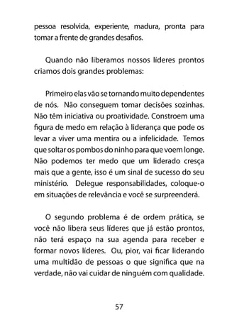 pessoa resolvida, experiente, madura, pronta para 
tomar a frente de grandes desafios. 
Quando não liberamos nossos líderes prontos 
criamos dois grandes problemas: 
Primeiro elas vão se tornando muito dependentes 
de nós. Não conseguem tomar decisões sozinhas. 
Não têm iniciativa ou proatividade. Constroem uma 
figura de medo em relação à liderança que pode os 
levar a viver uma mentira ou a infelicidade. Temos 
que soltar os pombos do ninho para que voem longe. 
Não podemos ter medo que um liderado cresça 
mais que a gente, isso é um sinal de sucesso do seu 
ministério. Delegue responsabilidades, coloque-o 
em situações de relevância e você se surpreenderá. 
O segundo problema é de ordem prática, se 
você não libera seus líderes que já estão prontos, 
não terá espaço na sua agenda para receber e 
formar novos líderes. Ou, pior, vai ficar liderando 
uma multidão de pessoas o que significa que na 
verdade, não vai cuidar de ninguém com qualidade. 
57 
 