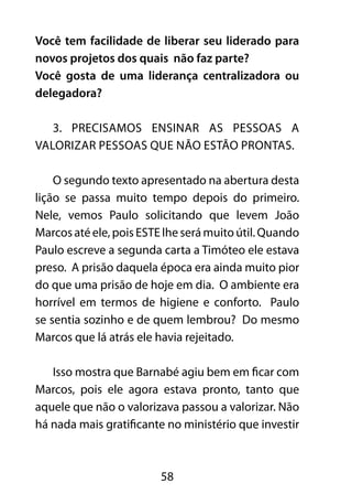 Você tem facilidade de liberar seu liderado para 
novos projetos dos quais não faz parte? 
Você gosta de uma liderança centralizadora ou 
delegadora? 
3. Precisamos ensinar as pessoas a 
valorizar pessoas que não estão prontas. 
O segundo texto apresentado na abertura desta 
lição se passa muito tempo depois do primeiro. 
Nele, vemos Paulo solicitando que levem João 
Marcos até ele, pois ESTE lhe será muito útil. Quando 
Paulo escreve a segunda carta a Timóteo ele estava 
preso. A prisão daquela época era ainda muito pior 
do que uma prisão de hoje em dia. O ambiente era 
horrível em termos de higiene e conforto. Paulo 
se sentia sozinho e de quem lembrou? Do mesmo 
Marcos que lá atrás ele havia rejeitado. 
Isso mostra que Barnabé agiu bem em ficar com 
Marcos, pois ele agora estava pronto, tanto que 
aquele que não o valorizava passou a valorizar. Não 
há nada mais gratificante no ministério que investir 
58 
 