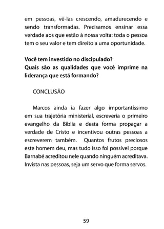 em pessoas, vê-las crescendo, amadurecendo e 
sendo transformadas. Precisamos ensinar essa 
verdade aos que estão à nossa volta: toda o pessoa 
tem o seu valor e tem direito a uma oportunidade. 
Você tem investido no discipulado? 
Quais são as qualidades que você imprime na 
liderança que está formando? 
59 
CONCLUSÃO 
Marcos ainda ia fazer algo importantíssimo 
em sua trajetória ministerial, escreveria o primeiro 
evangelho da Bíblia e desta forma propagar a 
verdade de Cristo e incentivou outras pessoas a 
escreverem também. Quantos frutos preciosos 
este homem deu, mas tudo isso foi possível porque 
Barnabé acreditou nele quando ninguém acreditava. 
Invista nas pessoas, seja um servo que forma servos. 
 
