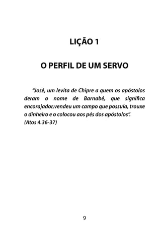 LIÇÃO 1 
O PERFIL DE UM SERVO 
“José, um levita de Chipre a quem os apóstolos 
deram o nome de Barnabé, que significa 
encorajador,vendeu um campo que possuía, trouxe 
o dinheiro e o colocou aos pés dos apóstolos”. 
(Atos 4.36-37) 
9 
 