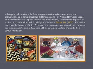 A luta pela independência foi feita um pouco aos tropeções. Anos antes, em consequência de algumas incursões militares à Galiza , D. Afonso Henriques, vendo-se subitamente acossado pelos  ataques dos muçulmanos , na eminência de perder os territórios conquistados a sul, foi obrigado a assinar  a  Paz de Tui  ( 1137 ) . Um acordo que era de facto uma rendição . Aí reconheceu novamente, por pouco tempo como era seu costume, a soberania a D. Afonso VII, rei de Leão e Castela, prestando-lhe a devida vassalagem.  