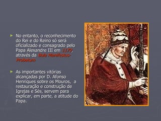 No entanto, o reconhecimento do Rei e do Reino só será oficializado e consagrado pelo Papa Alexandre III em  1179 , através da  Bula Manifestus- Probatum As importantes vitórias  alcançadas por D. Afonso Henriques sobre os Mouros,  a restauração e construção de Igrejas e Sés, servem para explicar, em parte, a atitude do Papa. 