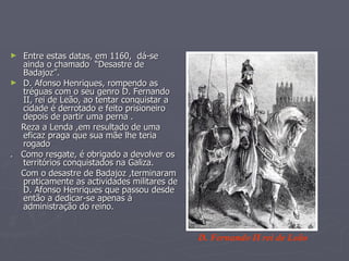 Entre estas datas, em 1160,  dá-se ainda o chamado  “Desastre de Badajoz”. D. Afonso Henriques, rompendo as tréguas com o seu genro D. Fernando II, rei de Leão, ao tentar conquistar a cidade é derrotado e feito prisioneiro depois de partir uma perna . Reza a Lenda ,em resultado de uma eficaz praga que sua mãe lhe teria rogado .  Como resgate, é obrigado a devolver os territórios conquistados na Galiza. Com o desastre de Badajoz ,terminaram praticamente as actividades militares de D. Afonso Henriques que passou desde então a dedicar-se apenas á  administração do reino. D. Fernando II rei de Leão 