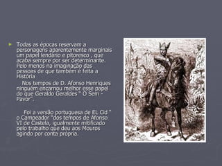 Todas as épocas reservam a personagens aparentemente marginais um papel lendário e pitoresco , que acaba sempre por ser determinante. Pelo menos na imaginação das pessoas de que também é feita a História Nos tempos de D. Afonso Henriques ninguém encarnou melhor esse papel do que Geraldo Geraldes “ O Sem - Pavor”. Foi a versão portuguesa de EL Cid “ o Campeador “dos tempos de Afonso VI de Castela, igualmente mitificado pelo trabalho que deu aos Mouros agindo por conta própria.  