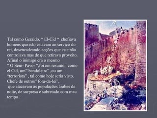 Tal como Geraldo, “ El-Cid “  chefiava  homens que não estavam ao serviço do rei, desencadeando acções que este não controlava mas de que retirava proveito. Afinal o inimigo era o mesmo “  O Sem- Pavor “,foi em resumo,  como el Cid, um” bandoleiro” ,ou um “terrorista” , tal como hoje seria visto. Chefe de outros” fora-da-lei”, que atacavam as populações árabes de noite, de surpresa e sobretudo com mau tempo . 