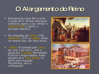 O Alargamento do Reino Reconhecido como Rei a norte, a acção de D. Afonso Henriques centra-se, agora, a sul. Atingir a  linha do Tejo  é, agora, o principal objectivo. As conquistas de  Leiria , 1145,  Santarém , 1147, e  Lisboa , ainda no mesmo ano, são disto prova. Lisboa , foi tomada pelo  cerco , por mar e por terra , com a ajuda dos  Cruzados  Normandos, Francos e Anglo-Saxões. Estes  dirigiam-se à  Terra Santa , na altura sob ocupação Muçulmana, para a reconquistar.  