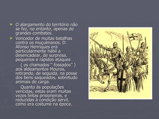 O alargamento do território não se fez, no entanto, apenas de grandes combates. Vencedor de muitas batalhas contra os muçulmanos, D. Afonso Henriques era particularmente hábil a desencadear, de surpresa, pequenos e rápidos ataques  ( os chamados “ fossados” ) aos aldeamentos Mouros, retirando, de seguida, na posse dos bens saqueados, sobretudo animais de carga. Quanto às populações vencidas, estas eram muitas vezes feitas prisioneiras, e reduzidas à condição servil, como era costume na época. 