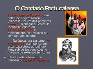 O Condado Portucalense D. Henrique de Borgonha , um nobre de origem franca (francesa) foi um dos primeiros  Cruzados   a chegar à Península Ibérica na época da  Reconquista Cristã  e, rapidamente, se destacou no combate aos mouros. Na época, era costume  os reis cristãos  recompensarem estes cavaleiros, atribuindo-lhes, sob certas condições, o governo de extensos territórios. Desta política beneficiou também o  Conde D. Henrique . 