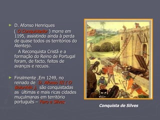 D. Afonso Henriques (  O Conquistador  ) morre em 1195, assistindo ainda à perda de quase todos os territórios do Alentejo. A Reconquista Cristã e a formação do Reino de Portugal foram, de facto, feitos de avanços e recuos. Finalmente ,Em 1249, no reinado de  D. Afonso III ( O Bolonhês ),   são conquistadas as  últimas e mais ricas cidades muçulmanas em território português –  Faro e Silves . Conquista de Silves 