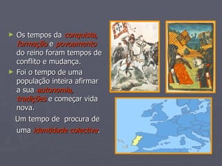 Os tempos da  conquista,   formação  e  povoamento  do reino foram tempos de conflito e mudança. Foi o tempo de uma população inteira afirmar a sua  autonomia,   tradições  e começar vida nova. Um tempo de  procura de uma  identidade colectiva .   