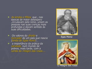 As lendas e Mitos  que , nas épocas de maior desespero ,circulavam pelo reino, uniam as pessoas nas suas crenças mais profundas e davam sentido às suas dificuldades. Os valores do  direito  e  honradez  de um país que nascia ( lenda de  Egas   Moniz )… a importância da prática da  caridade,  num mundo de pobres, mais tarde, com a  L enda do  milagre das rosas.... Egas Moniz  O Milagre das rosas 