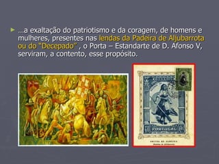 … a exaltação do patriotismo e da coragem, de homens e mulheres, presentes nas  lendas da Padeira de Aljubarrota ou do “Decepado”  , o Porta – Estandarte de D. Afonso V, serviram, a contento, esse propósito. 