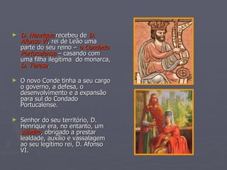 D. Henrique  recebeu de  D. Afonso   VI , rei de Leão uma parte do seu reino –  o Condado Portucalense  – casando com uma filha ilegítima  do monarca,  D. Teresa . O novo Conde tinha a seu cargo o governo, a defesa, o desenvolvimento e a expansão para sul do Condado Portucalense. Senhor do seu território, D. Henrique era, no entanto, um  súbdito , obrigado a prestar lealdade, auxílio e vassalagem ao seu legítimo rei, D. Afonso VI. 
