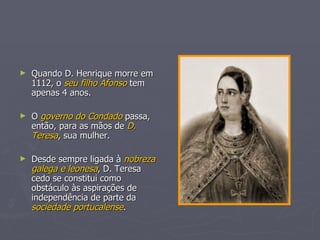 Quando D. Henrique morre em 1112, o  seu filho Afonso  tem apenas 4 anos. O  governo do Condado  passa, então, para as mãos de  D. Teresa , sua mulher. Desde sempre ligada à  nobreza galega e leonesa , D. Teresa cedo se constitui como obstáculo às aspirações de independência de parte da  sociedade portucalense . 