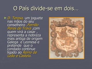 O País divide-se em dois… D. Teresa,  um joguete nas mãos do seu conselheiro  ,Fernão Peres de Trava  ,com quem virá a casar , representa a nobreza mais antiga de origem Galega  e Leonesa e pretende  que o condado continue ligado ao  Reino de Leão e Castela . 