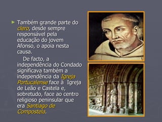 Também grande parte do  clero , desde sempre responsável pela  educação do jovem Afonso, o apoia nesta causa. De facto, a independência do Condado significava também a independência da  Igreja Portucalense  face   à  Igreja de Leão e   Castela e, sobretudo, face ao centro religioso peninsular que era  Santiago de Compostela . 
