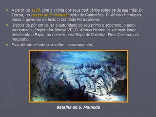 A partir de  1128 , com a vitória dos seus partidários sobre os de sua mãe, D. Teresa, no  campo de S. Mamede  perto de Guimarães, D. Afonso Henriques passa a governar de facto o Condado Portucalense. Depois de pôr em causa a autoridade de seu primo e soberano, o auto-proclamado , Imperador Afonso VII, D. Afonso Henriques vai mais longe desafiando o Papa,  ao nomear para Bispo de Coimbra, Pires Çoleima, um moçárabe. Esta atitude atitude custou-lhe  a excomunhão. Batalha de S. Mamede   