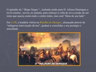 O “ MILAGRE DE OURIQUE  “ O episódio do “ Bispo Negro “ , isolando ainda mais D. Afonso Henriques a nível externo , serviu, no entanto, para reforçar à volta do rei a coesão de um reino que nascia contra tudo e contra todos, mas com” Deus do seu lado”.  Em  1139 , a lendária vitória na  Batalha de Ourique  , alcançada através da “milagrosa intervenção divina”, ajudará a consolidar o seu prestígio e autoridade. 