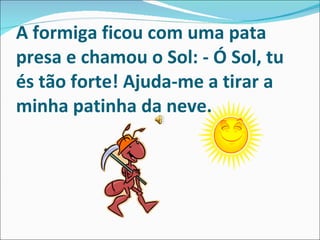 A formiga ficou com uma pata presa e chamou o Sol:   - Ó Sol, tu és tão forte! Ajuda-me a tirar a minha patinha da neve. 