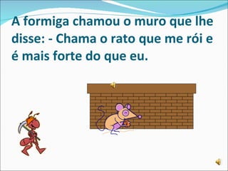 A formiga chamou o muro que lhe disse:   - Chama o rato que me rói e é mais forte do que eu. 
