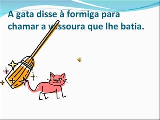 A gata disse à formiga para chamar a vassoura que lhe batia. 