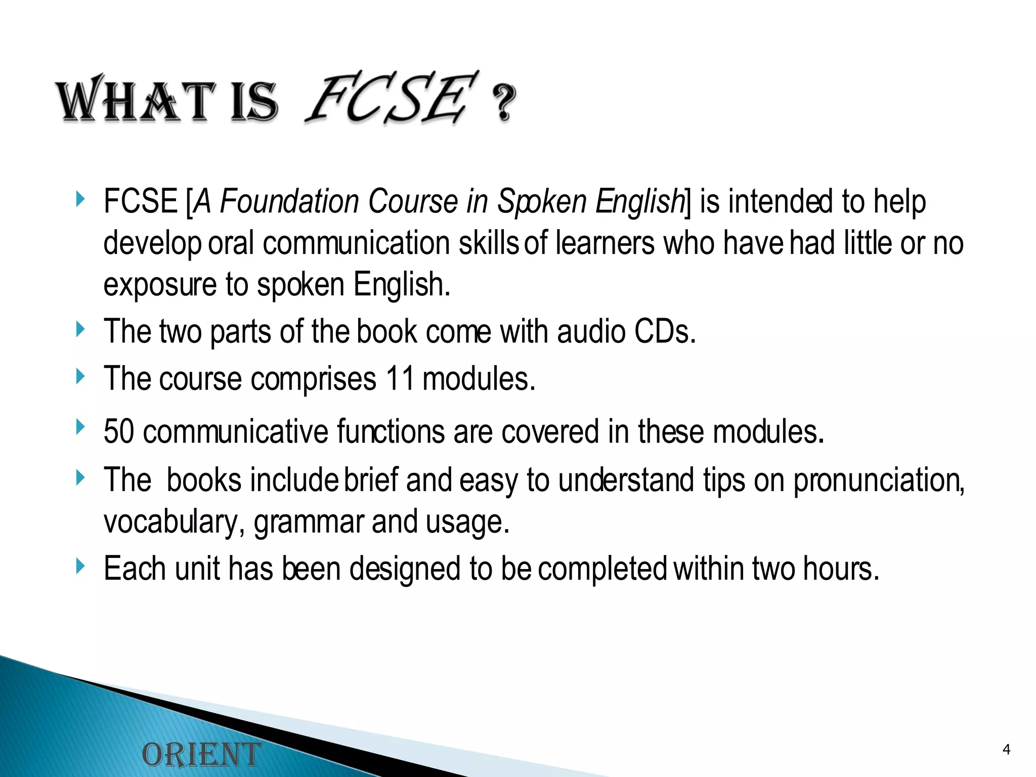 FCSE [ A Foundation Course in Spoken English ] is intended to help develop oral communication skills of learners who have had little or no exposure to spoken English.  The two parts of the book come with audio CDs. The course comprises 11 modules.  50 communicative functions are covered in these modules .  The  books include brief and easy to understand tips on pronunciation, vocabulary, grammar and usage. Each unit has been designed to be completed within two hours. Orient Longman 