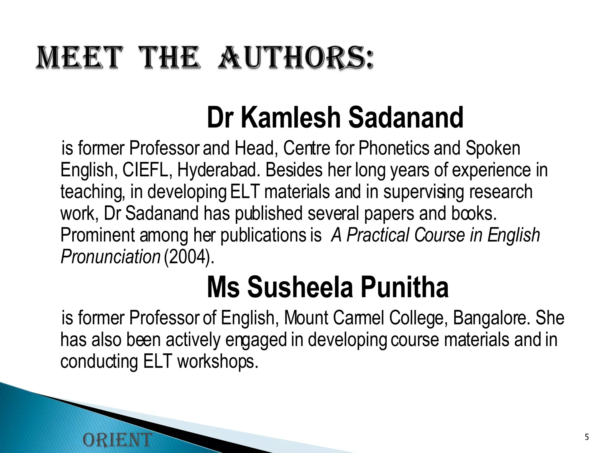Dr Kamlesh Sadanand  is former Professor and Head, Centre for Phonetics and Spoken English, CIEFL, Hyderabad. Besides her long years of experience in teaching, in developing ELT materials and in supervising research work, Dr Sadanand has published several papers and books. Prominent among her publications is   A Practical Course in English Pronunciation  (2004). Ms Susheela Punitha  is former Professor of English, Mount Carmel College, Bangalore. She has also been actively engaged in developing course materials and in conducting ELT workshops. Orient Longman 