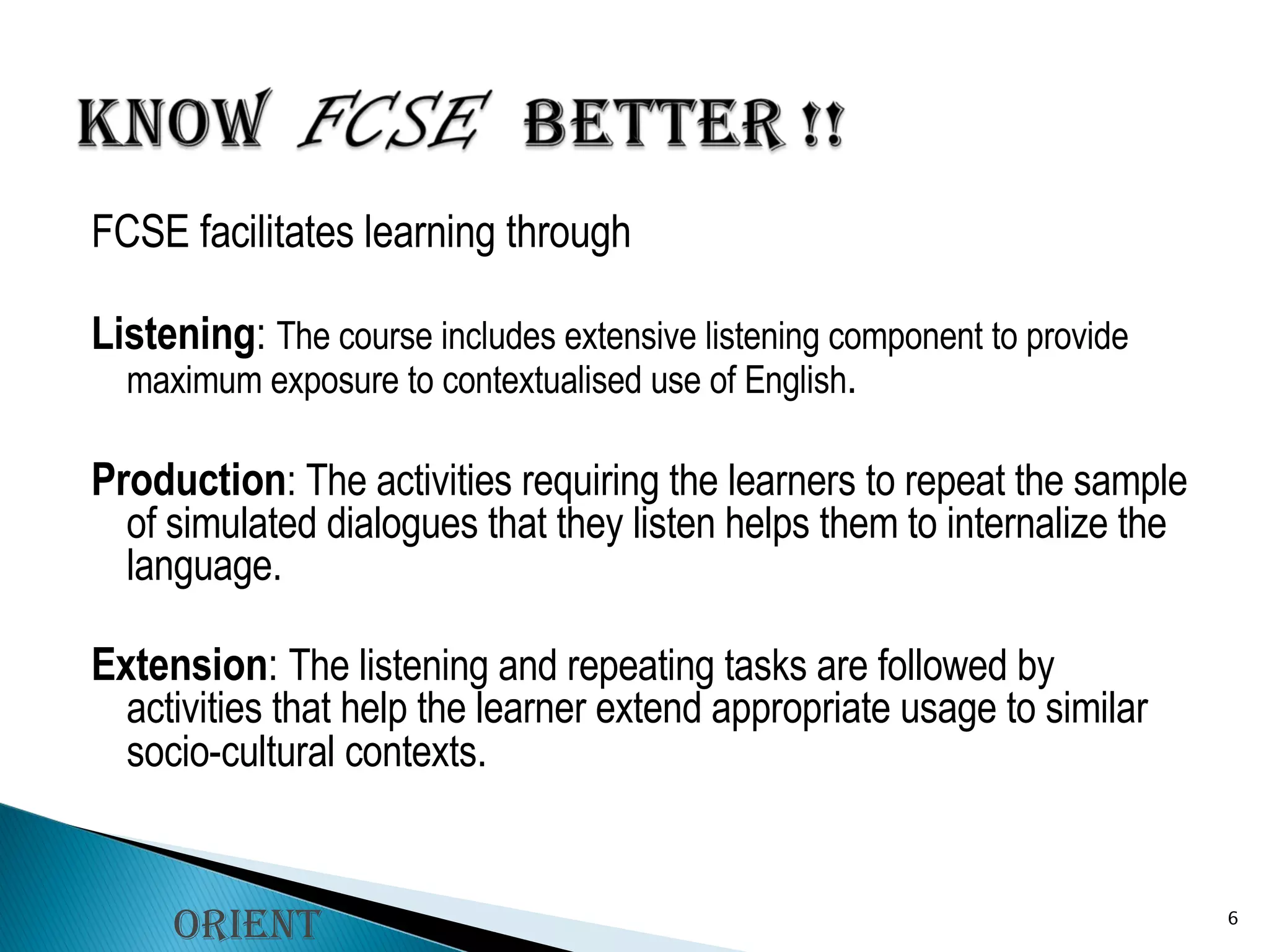 FCSE facilitates learning through Listening :  The course includes extensive listening component to provide maximum exposure to contextualised use of English . Production : The activities requiring the learners to repeat the sample of simulated dialogues that they listen helps them to internalize the language. Extension :  The listening and repeating tasks are followed by activities that help the learner extend appropriate usage to similar socio-cultural contexts . Orient Longman 