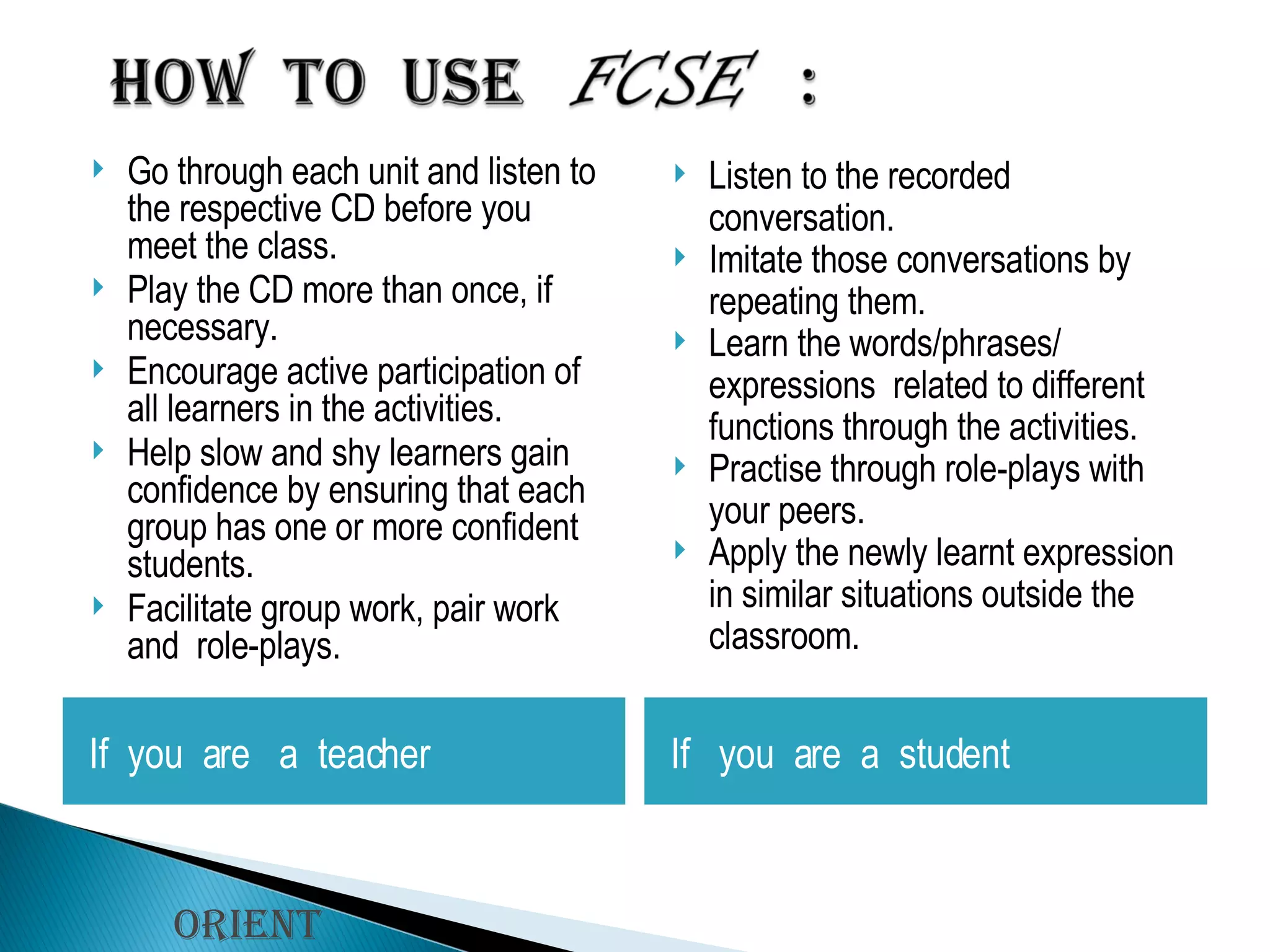 Go through each unit and listen to the respective CD before you  meet the class. Play the CD more than once, if necessary. Encourage active participation of all learners in the activities.  Help slow and shy learners gain confidence by ensuring that each group has one or more confident students. Facilitate group work, pair work and  role-plays. Listen to the recorded conversation. Imitate those conversations by repeating them. Learn the words/phrases/ expressions  related to different functions through the activities. Practise through role-plays with your peers. Apply the newly learnt expression in similar situations outside the classroom. Orient Longman If  you  are  a  teacher If  you  are  a  student 