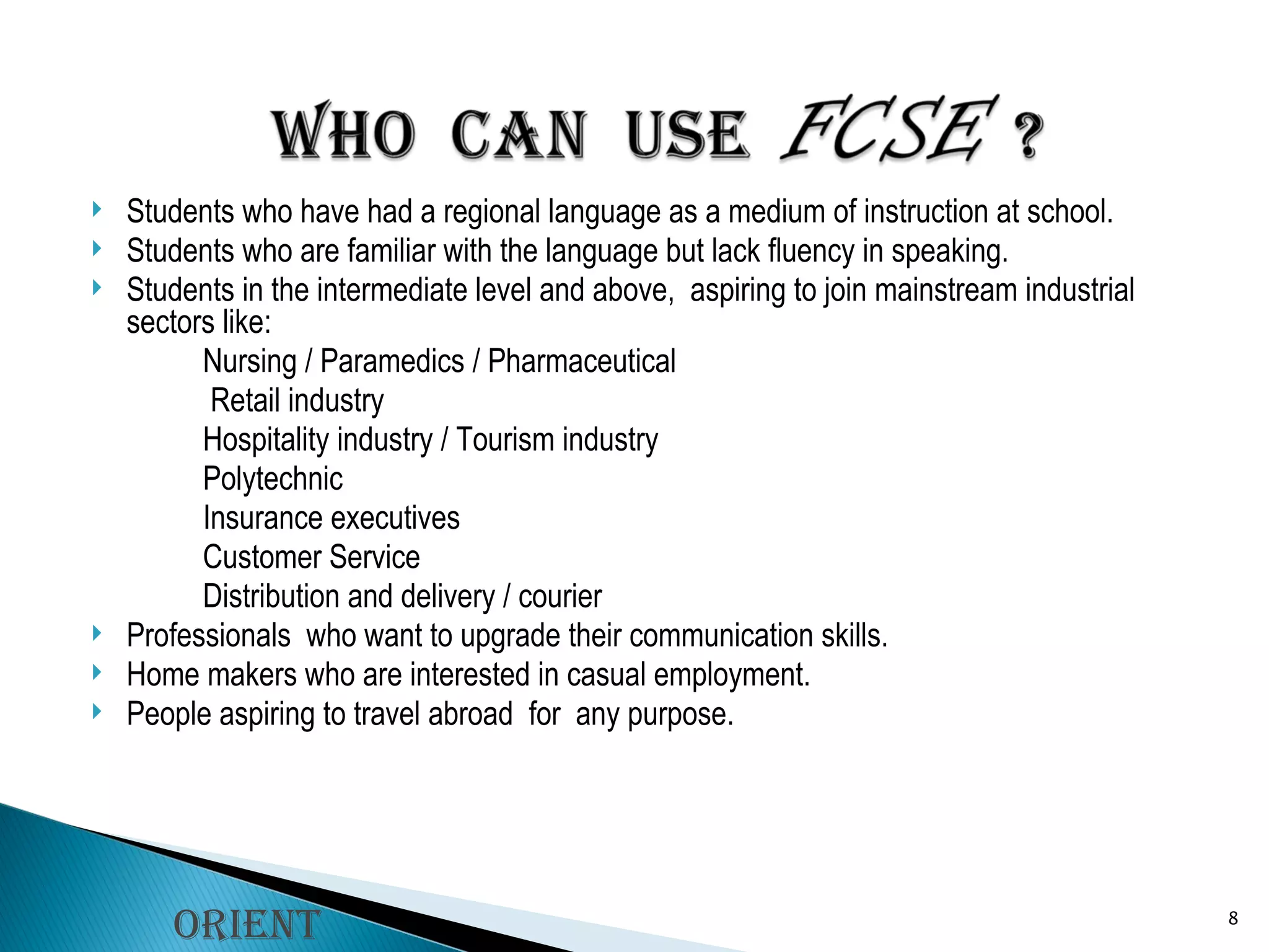 Students who have had a regional language as a medium of instruction at school. Students who are familiar with the language but lack fluency in speaking. Students in the intermediate level and above,  aspiring to join mainstream industrial sectors like: Nursing / Paramedics / Pharmaceutical   Retail industry Hospitality industry / Tourism industry Polytechnic  Insurance executives Customer Service Distribution and delivery / courier Professionals  who want to upgrade their communication skills. Home makers who are interested in casual employment. People aspiring to travel abroad  for  any purpose.  Orient Longman 