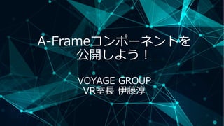 A-Frameコンポーネントを
公開しよう！
VOYAGE GROUP
VR室長 伊藤淳
 