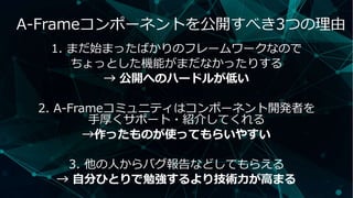 1. まだ始まったばかりのフレームワークなので
ちょっとした機能がまだなかったりする
→ 公開へのハードルが低い
2. A-Frameコミュニティはコンポーネント開発者を
手厚くサポート・紹介してくれる
→作ったものが使ってもらいやすい
3. 他の人からバグ報告などしてもらえる
→ 自分ひとりで勉強するより技術力が高まる
A-Frameコンポーネントを公開すべき3つの理由
 