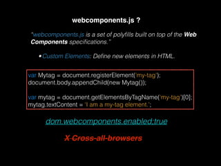 webcomponents.js ?
“webcomponents.js is a set of polyﬁlls built on top of the Web
Components speciﬁcations.”
•Custom Elements: Deﬁne new elements in HTML.
var Mytag = document.registerElement('my-tag'); 
document.body.appendChild(new Mytag()); 
 
var mytag = document.getElementsByTagName(‘my-tag’)[0]; 
mytag.textContent = ‘I am a my-tag element.’;
dom.webcomponents.enabled;true
X Cross-all-browsers
 