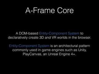 A-Frame Core
A DOM-based Entity-Component System to
declaratively create 3D and VR worlds in the browser.
Entity-Component System is an architectural pattern
commonly used in game engines such as Unity,
PlayCanvas, an Unreal Engine 4+.
 