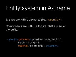 Entity system in A-Frame
Entities are HTML elements (i.e., <a-entity>).
Components are HTML attributes that are set on
the entity.
<a-entity geometry="primitive: cube; depth: 1;
height: 1; width: 1" 
material="color: pink”></a-entity>
 