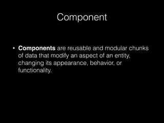 Component
• Components are reusable and modular chunks
of data that modify an aspect of an entity,
changing its appearance, behavior, or
functionality.
 