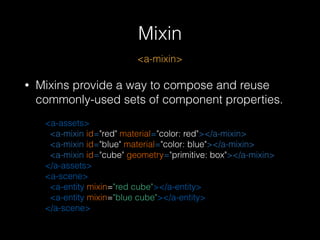 Mixin
<a-mixin>
• Mixins provide a way to compose and reuse
commonly-used sets of component properties.
<a-assets> 
<a-mixin id="red" material="color: red"></a-mixin> 
<a-mixin id="blue" material="color: blue"></a-mixin> 
<a-mixin id="cube" geometry="primitive: box"></a-mixin> 
</a-assets> 
<a-scene> 
<a-entity mixin="red cube"></a-entity> 
<a-entity mixin="blue cube"></a-entity> 
</a-scene>
 