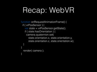 Recap: WebVR
function onRequestAnimationFrame() { 
if ( vrPosSensor ) { 
var state = vrPosSensor.getState(); 
if ( state.hasOrientation ) { 
camera.quaternion.set( 
state.orientation.x, state.orientation.y, 
state.orientation.z, state.orientation.w); 
} 
} 
render( camera );  
}
 