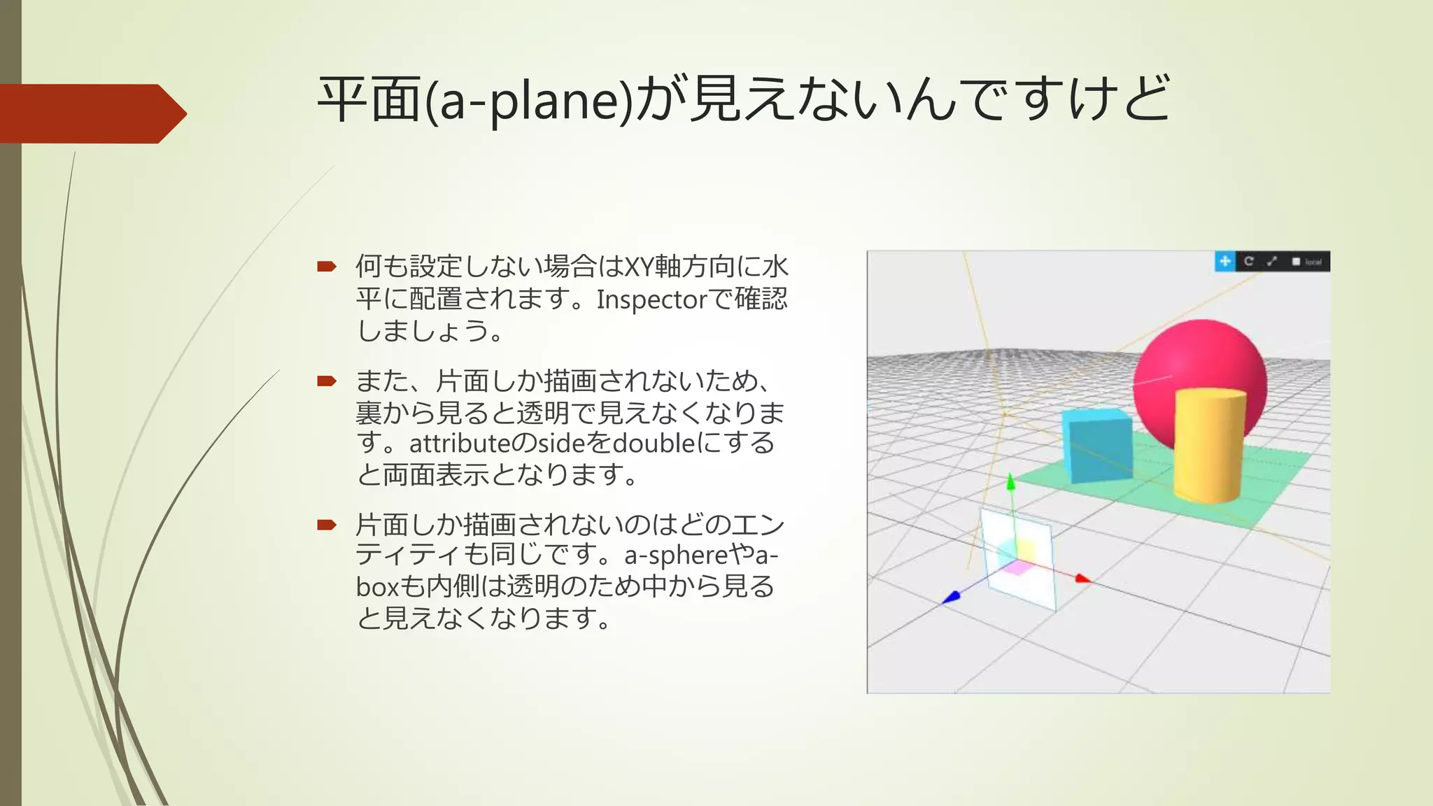 平面(a-plane)が見えないんですけど
 何も設定しない場合はXY軸方向に水
平に配置されます。Inspectorで確認
しましょう。
 また、片面しか描画されないため、
裏から見ると透明で見えなくなりま
す。attributeのsideをdoubleにする
と両面表示となります。
 片面しか描画されないのはどのエン
ティティも同じです。a-sphereやa-
boxも内側は透明のため中から見る
と見えなくなります。
 