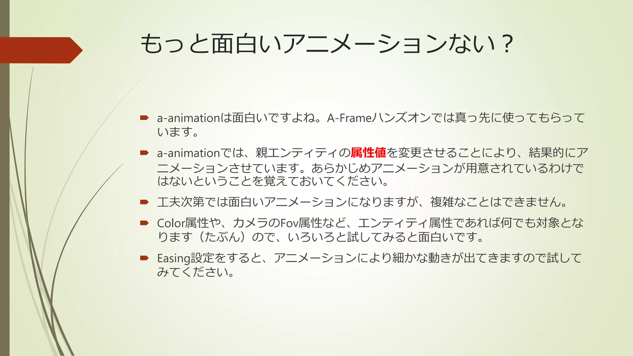 もっと面白いアニメーションない？
 a-animationは面白いですよね。A-Frameハンズオンでは真っ先に使ってもらって
います。
 a-animationでは、親エンティティの属性値を変更させることにより、結果的にア
ニメーションさせています。あらかじめアニメーションが用意されているわけで
はないということを覚えておいてください。
 工夫次第では面白いアニメーションになりますが、複雑なことはできません。
 Color属性や、カメラのFov属性など、エンティティ属性であれば何でも対象とな
ります（たぶん）ので、いろいろと試してみると面白いです。
 Easing設定をすると、アニメーションにより細かな動きが出てきますので試して
みてください。
 