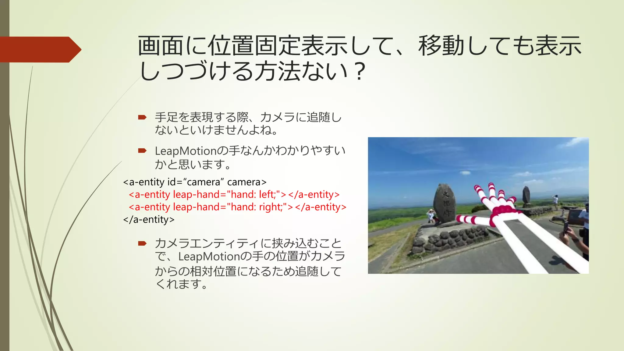 画面に位置固定表示して、移動しても表示
しつづける方法ない？
 手足を表現する際、カメラに追随し
ないといけませんよね。
 LeapMotionの手なんかわかりやすい
かと思います。
 カメラエンティティに挟み込むこと
で、LeapMotionの手の位置がカメラ
からの相対位置になるため追随して
くれます。
<a-entity id=“camera” camera>
<a-entity leap-hand="hand: left;"></a-entity>
<a-entity leap-hand="hand: right;"></a-entity>
</a-entity>
 