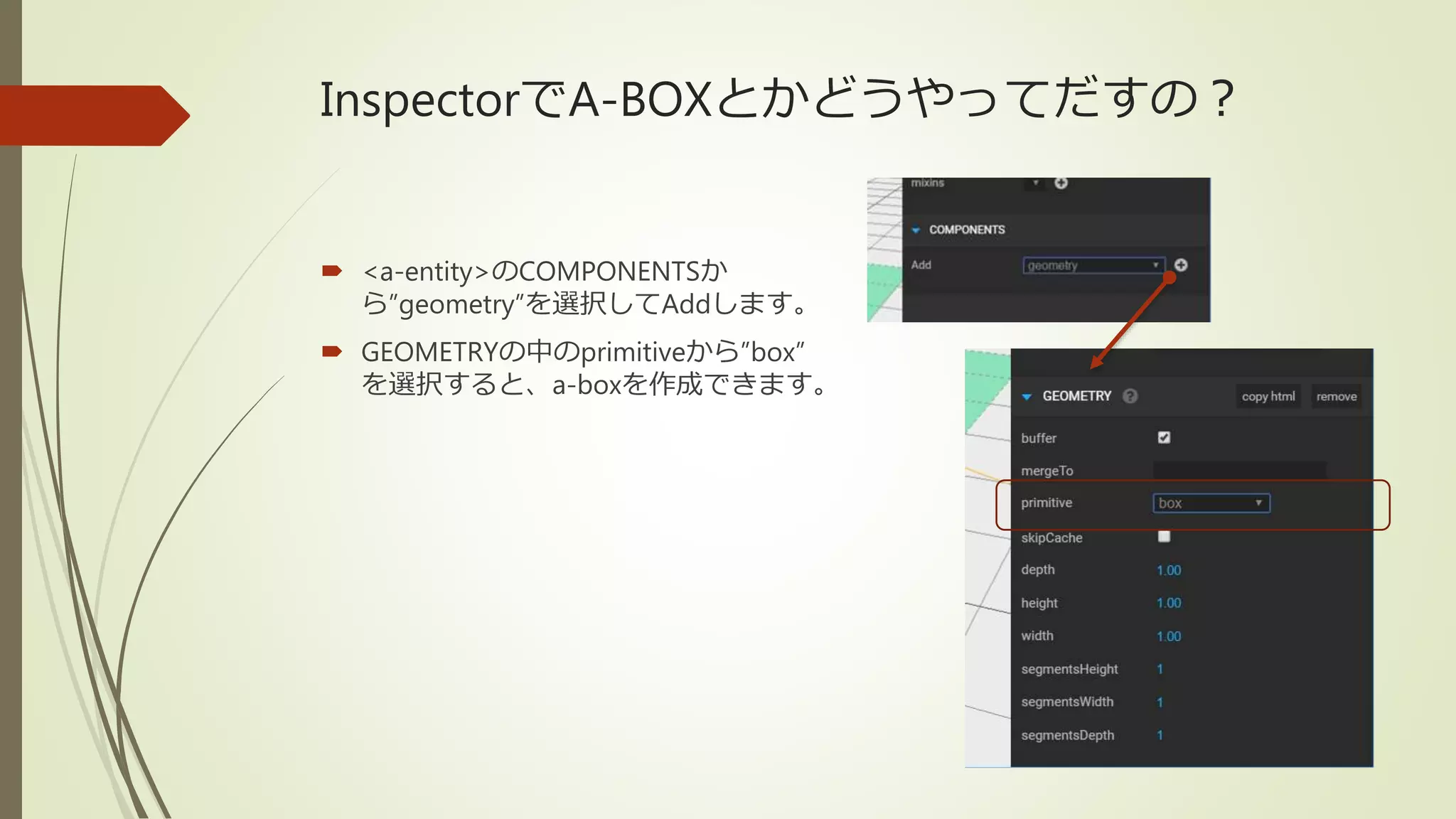 InspectorでA-BOXとかどうやってだすの？
 <a-entity>のCOMPONENTSか
ら”geometry”を選択してAddします。
 GEOMETRYの中のprimitiveから”box”
を選択すると、a-boxを作成できます。
 