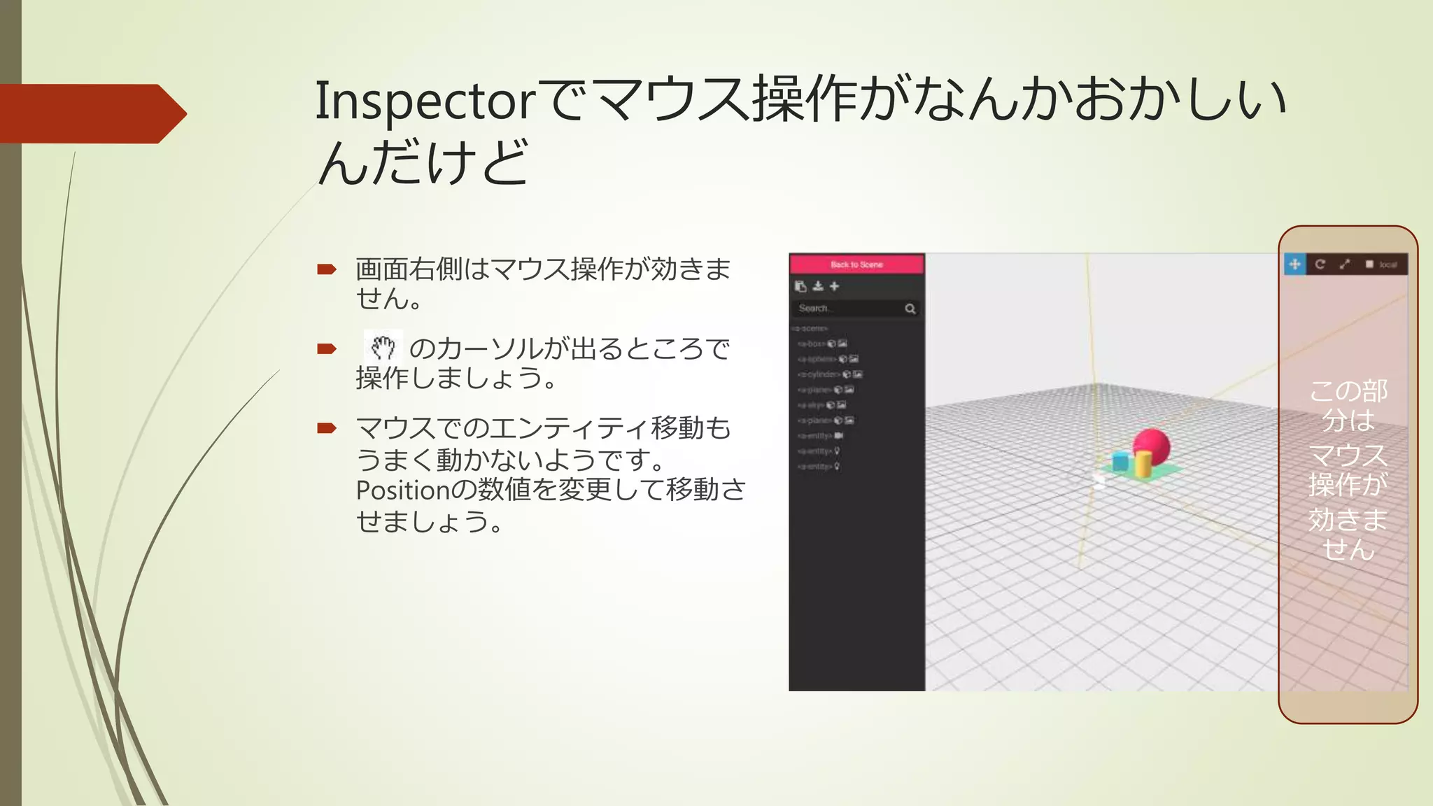 Inspectorでマウス操作がなんかおかしい
んだけど
 画面右側はマウス操作が効きま
せん。
 のカーソルが出るところで
操作しましょう。
 マウスでのエンティティ移動も
うまく動かないようです。
Positionの数値を変更して移動さ
せましょう。
この部
分は
マウス
操作が
効きま
せん
 