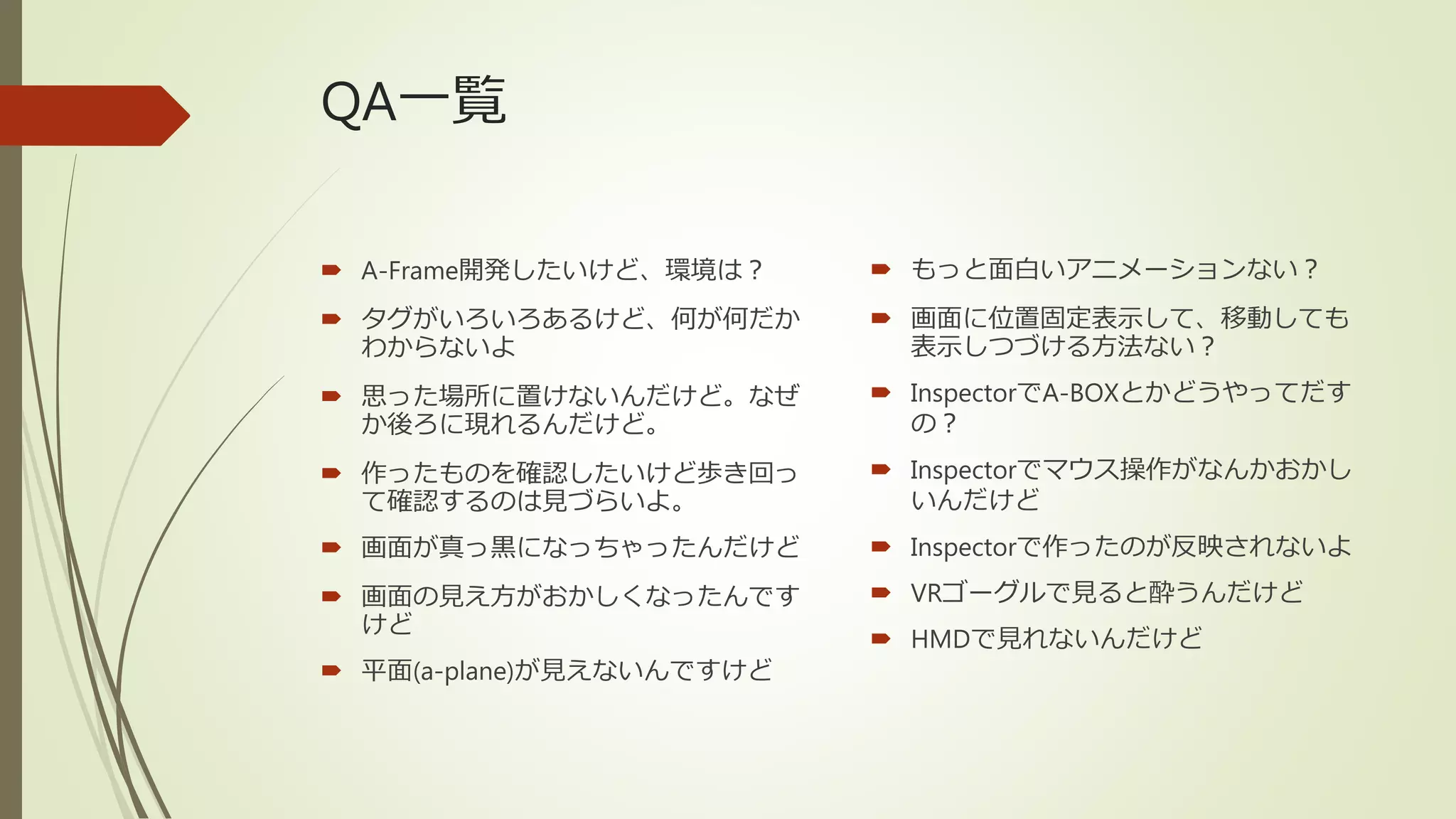QA一覧
 A-Frame開発したいけど、環境は？
 タグがいろいろあるけど、何が何だか
わからないよ
 思った場所に置けないんだけど。なぜ
か後ろに現れるんだけど。
 作ったものを確認したいけど歩き回っ
て確認するのは見づらいよ。
 画面が真っ黒になっちゃったんだけど
 画面の見え方がおかしくなったんです
けど
 平面(a-plane)が見えないんですけど
 もっと面白いアニメーションない？
 画面に位置固定表示して、移動しても
表示しつづける方法ない？
 InspectorでA-BOXとかどうやってだす
の？
 Inspectorでマウス操作がなんかおかし
いんだけど
 Inspectorで作ったのが反映されないよ
 VRゴーグルで見ると酔うんだけど
 HMDで見れないんだけど
 