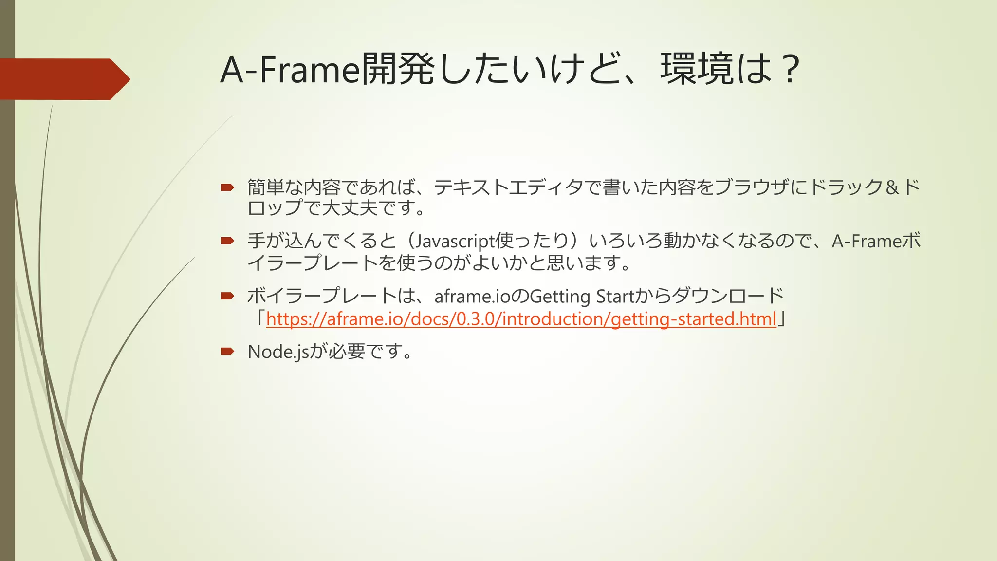 A-Frame開発したいけど、環境は？
 簡単な内容であれば、テキストエディタで書いた内容をブラウザにドラック＆ド
ロップで大丈夫です。
 手が込んでくると（Javascript使ったり）いろいろ動かなくなるので、A-Frameボ
イラープレートを使うのがよいかと思います。
 ボイラープレートは、aframe.ioのGetting Startからダウンロード
「https://aframe.io/docs/0.3.0/introduction/getting-started.html」
 Node.jsが必要です。
 